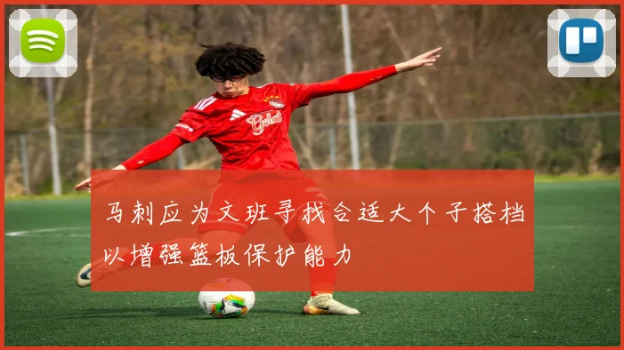 马刺应为文班寻找合适大个子搭档以增强篮板保护能力