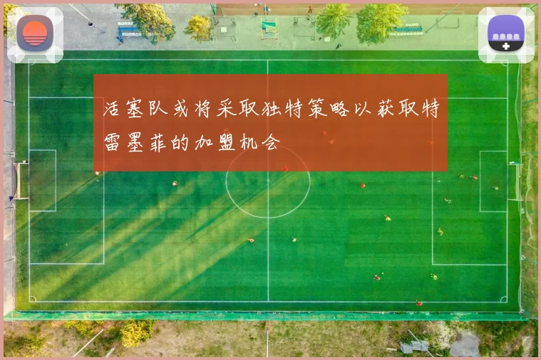 活塞队或将采取独特策略以获取特雷墨菲的加盟机会