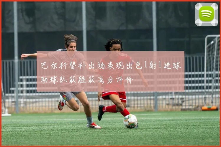 巴尔科替补出场表现出色1射1进球助球队获胜获高分评价