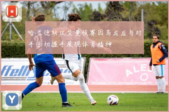 哈兰德助攻艾曼侯赛因乌龙后与对手亲切握手展现体育精神