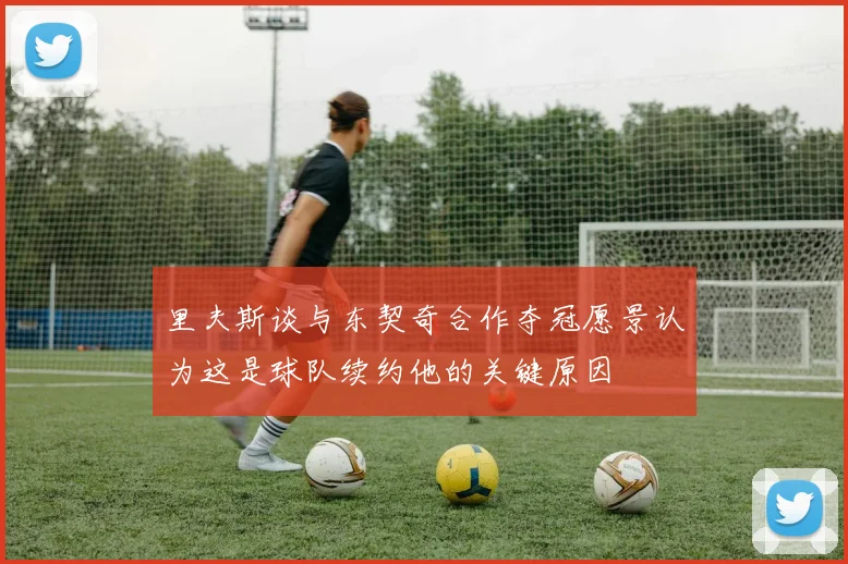 里夫斯谈与东契奇合作夺冠愿景认为这是球队续约他的关键原因