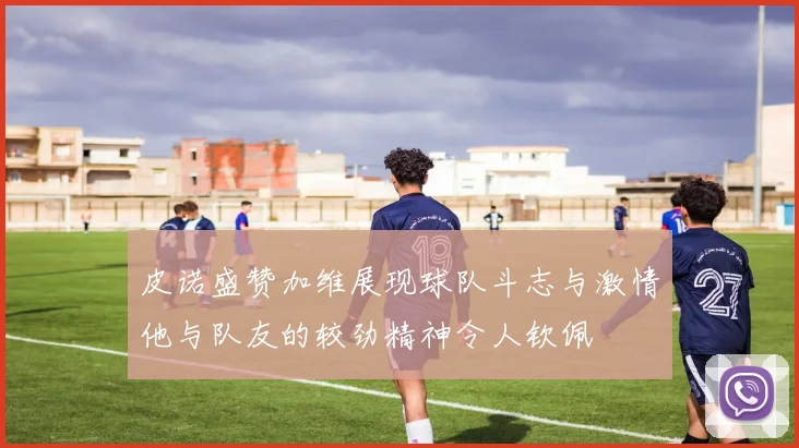皮诺盛赞加维展现球队斗志与激情他与队友的较劲精神令人钦佩