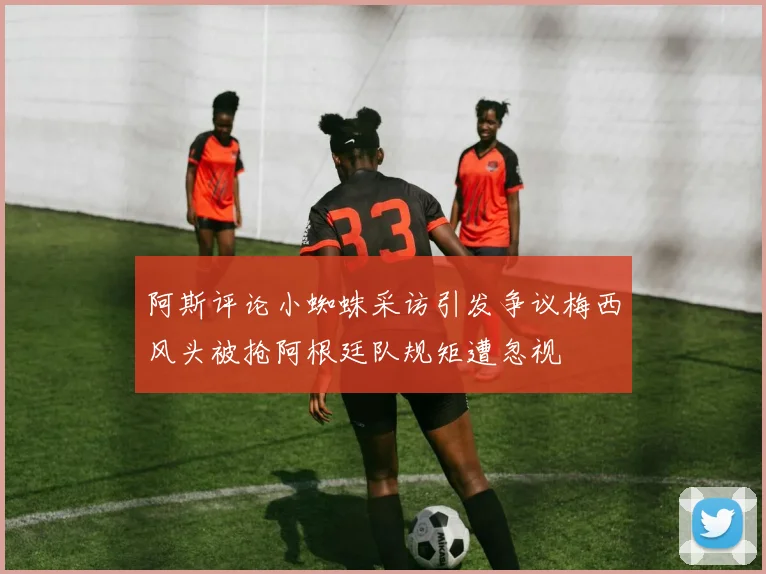 阿斯评论小蜘蛛采访引发争议梅西风头被抢阿根廷队规矩遭忽视