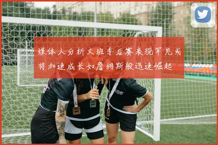 媒体人分析文班季后赛表现罕见或将加速成长如詹姆斯般迅速崛起