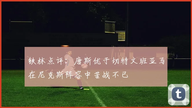 铁林点评：唐斯优于切特文班亚马在尼克斯阵容中苦战不已