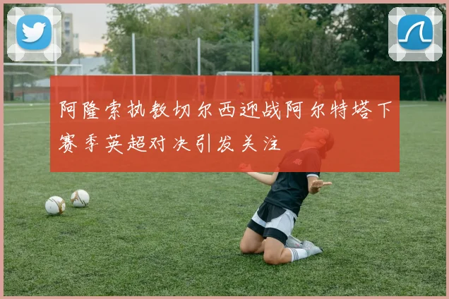 阿隆索执教切尔西迎战阿尔特塔下赛季英超对决引发关注