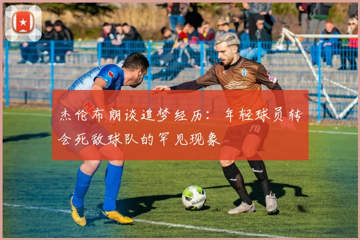 杰伦布朗谈追梦经历：年轻球员转会死敌球队的罕见现象
