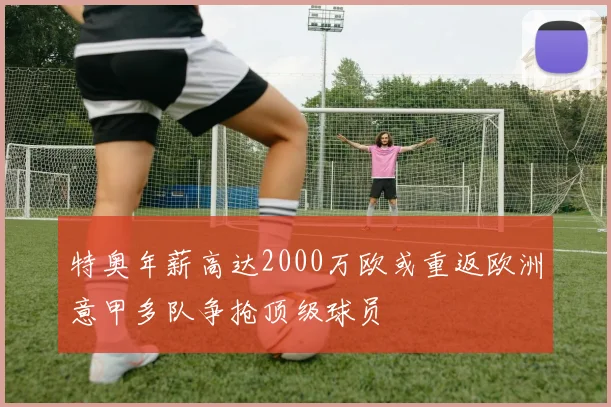 特奥年薪高达2000万欧或重返欧洲意甲多队争抢顶级球员