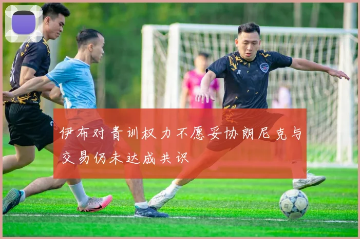 伊布对青训权力不愿妥协朗尼克与交易仍未达成共识