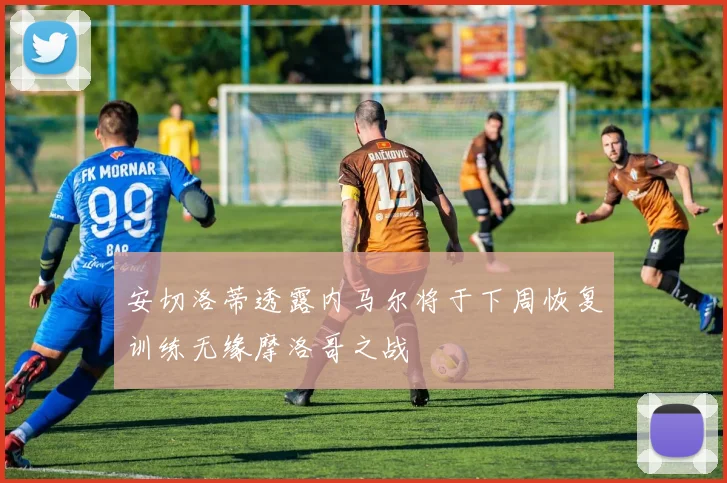 安切洛蒂透露内马尔将于下周恢复训练无缘摩洛哥之战