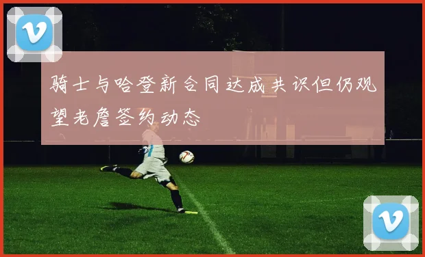 骑士与哈登新合同达成共识但仍观望老詹签约动态