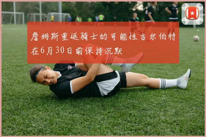 詹姆斯重返骑士的可能性吉尔伯特在6月30日前保持沉默