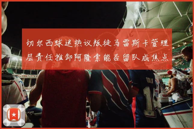 切尔西球迷热议叛徒马雷斯卡管理层责任推卸阿隆索能否留队成焦点